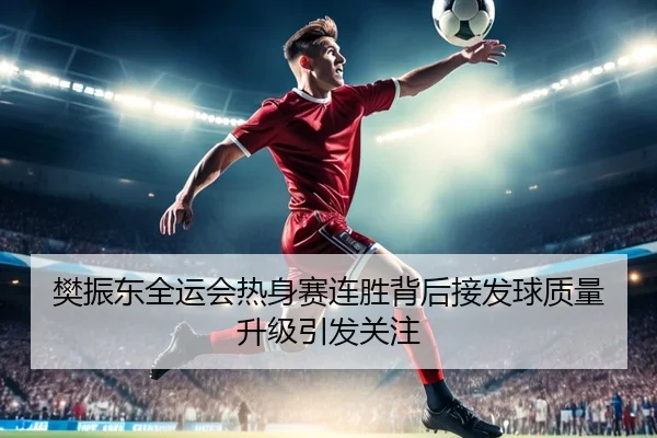 樊振东全运会热身赛连胜背后接发球质量升级引发关注